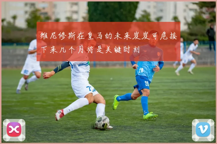 维尼修斯在皇马的未来岌岌可危接下来几个月将是关键时刻