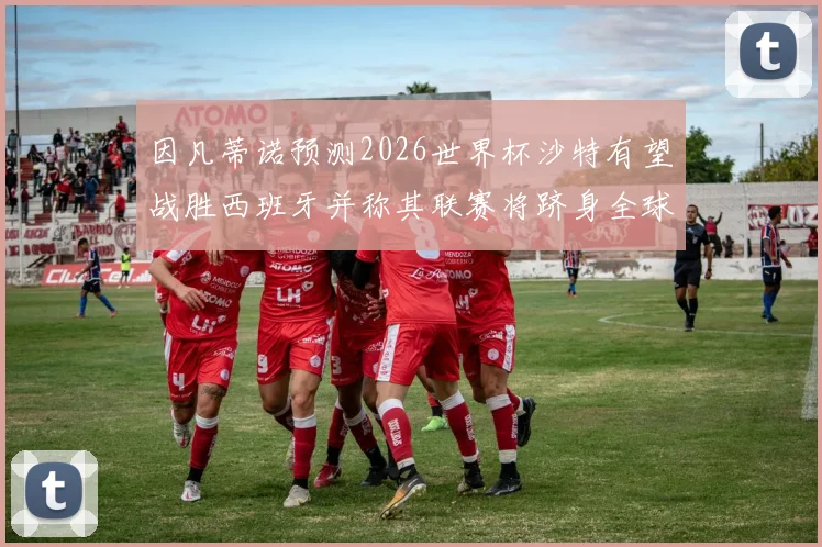 因凡蒂诺预测2026世界杯沙特有望战胜西班牙并称其联赛将跻身全球前三
