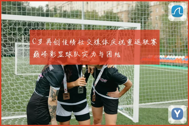C罗再创佳绩社交媒体庆祝重返联赛巅峰彰显球队实力与团结