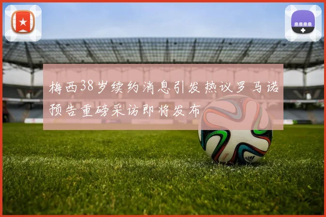 梅西38岁续约消息引发热议罗马诺预告重磅采访即将发布