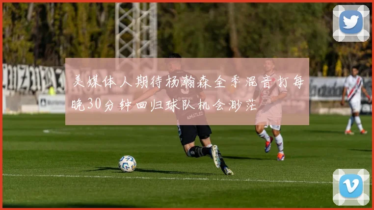 美媒体人期待杨瀚森全季混音打每晚30分钟回归球队机会渺茫