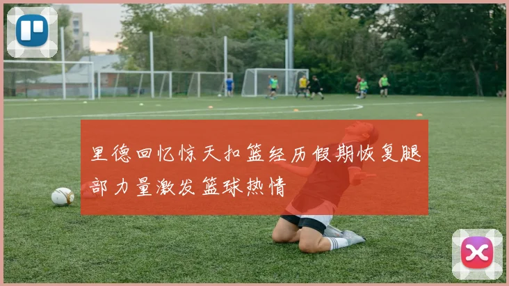 里德回忆惊天扣篮经历假期恢复腿部力量激发篮球热情