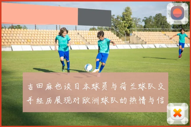 吉田麻也谈日本球员与荷兰球队交手经历展现对欧洲球队的热情与信心