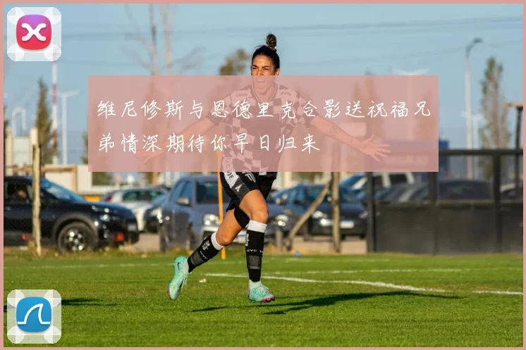 维尼修斯与恩德里克合影送祝福兄弟情深期待你早日归来
