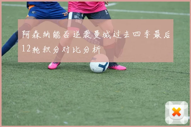 阿森纳能否逆袭曼城过去四季最后12轮积分对比分析