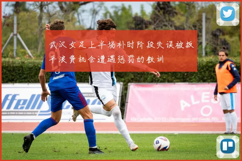 武汉女足上半场补时阶段失误被扳平浪费机会遭遇惩罚的教训