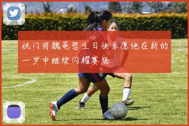 祝门将魏黾哲生日快乐愿他在新的一岁中继续闪耀赛场