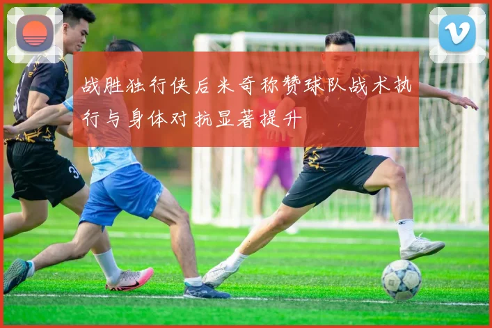 战胜独行侠后米奇称赞球队战术执行与身体对抗显著提升