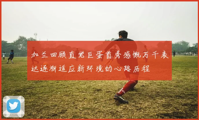 加兰回顾直觉巨蛋首秀感慨万千表达逐渐适应新环境的心路历程