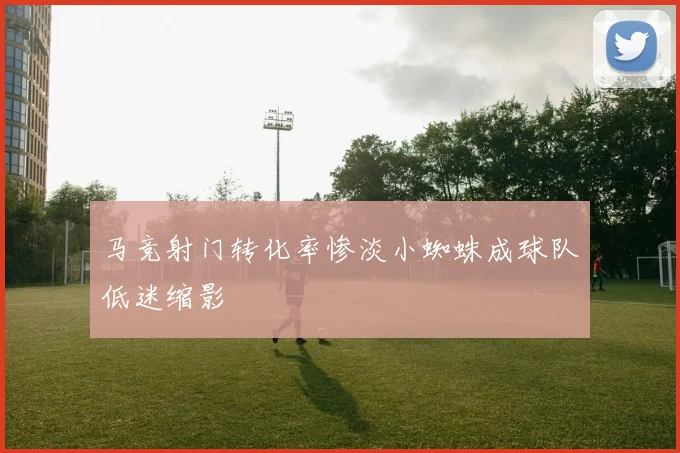 马竞射门转化率惨淡小蜘蛛成球队低迷缩影