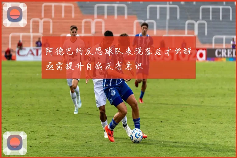 阿德巴约反思球队表现落后才觉醒亟需提升自我反省意识