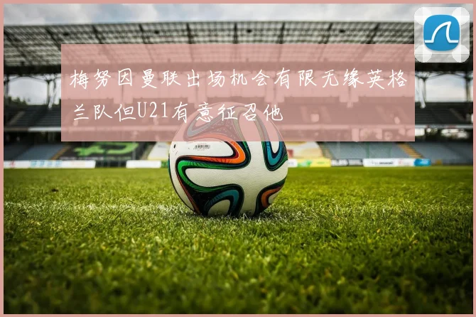 梅努因曼联出场机会有限无缘英格兰队但U21有意征召他