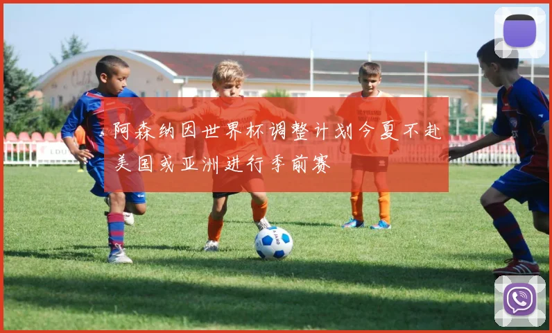 阿森纳因世界杯调整计划今夏不赴美国或亚洲进行季前赛