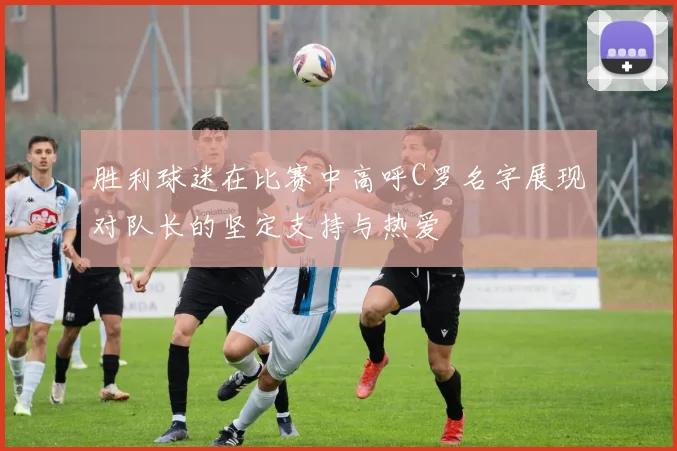 胜利球迷在比赛中高呼C罗名字展现对队长的坚定支持与热爱