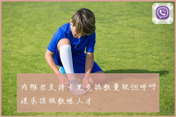 内维尔支持卡里克执教曼联但呼吁追求顶级教练人才