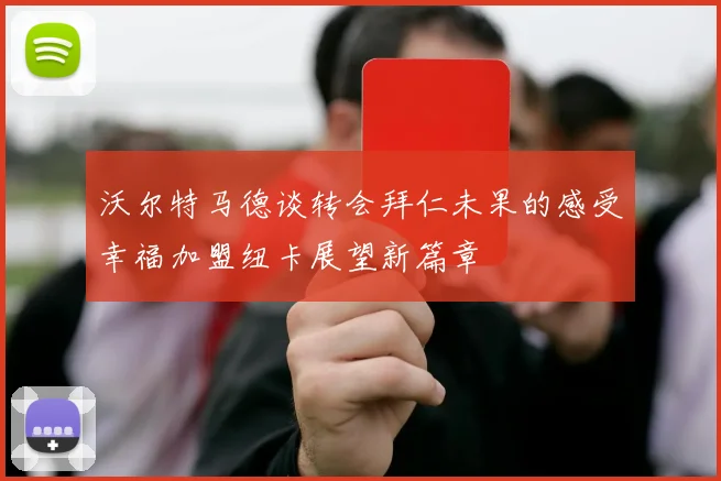 沃尔特马德谈转会拜仁未果的感受幸福加盟纽卡展望新篇章