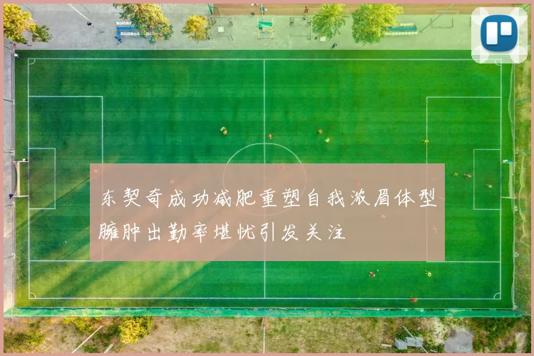 东契奇成功减肥重塑自我浓眉体型臃肿出勤率堪忧引发关注