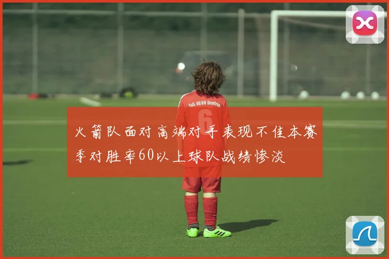 火箭队面对高端对手表现不佳本赛季对胜率60以上球队战绩惨淡