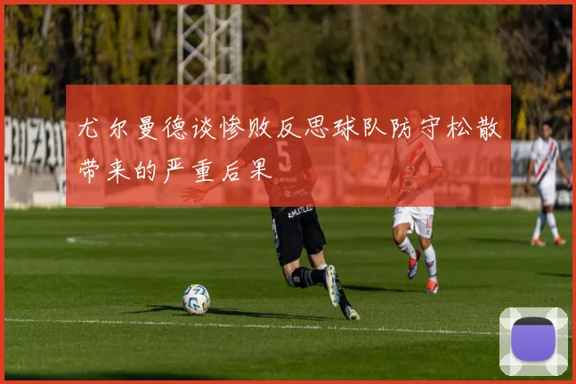 尤尔曼德谈惨败反思球队防守松散带来的严重后果