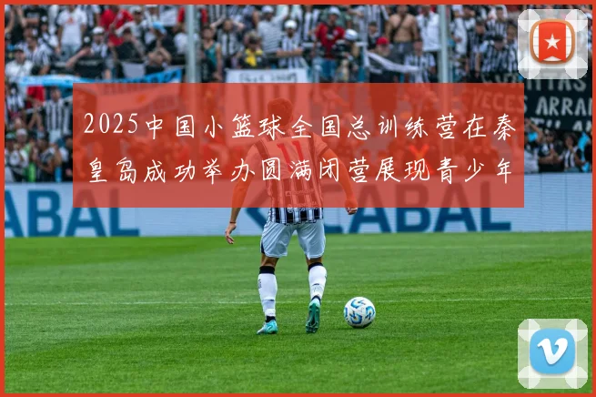 2025中国小篮球全国总训练营在秦皇岛成功举办圆满闭营展现青少年篮球新风貌