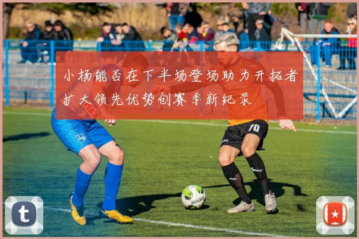 小杨能否在下半场登场助力开拓者扩大领先优势创赛季新纪录