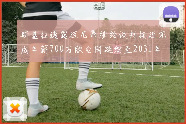 斯基拉透露迈尼昂续约谈判接近完成年薪700万欧合同延续至2031年