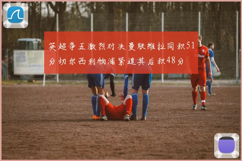 英超争五激烈对决曼联维拉同积51分切尔西利物浦紧追其后积48分