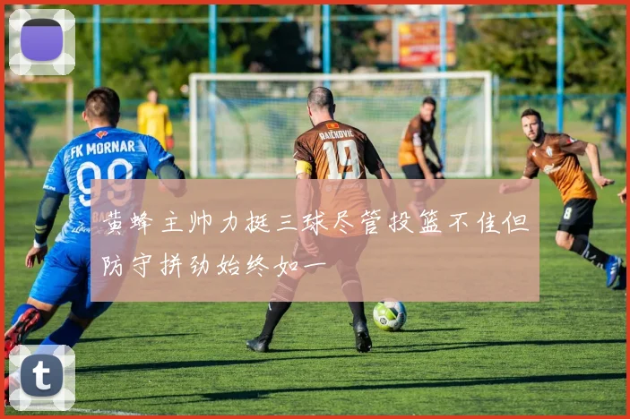 黄蜂主帅力挺三球尽管投篮不佳但防守拼劲始终如一