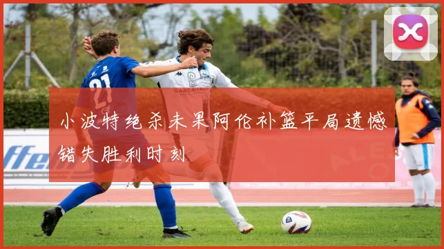 小波特绝杀未果阿伦补篮平局遗憾错失胜利时刻